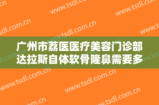 广州市荔医医疗美容门诊部达拉斯自体软骨隆鼻需要多少费用?好不好?