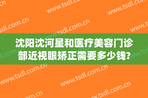 沈阳沈河星和医疗美容门诊部近视眼矫正需要多少钱?多长时间恢复?(沈阳星和美容外科医院)