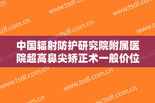 中国辐射防护研究院附属医院超高鼻尖矫正术一般价位是多少钱?可靠吗?