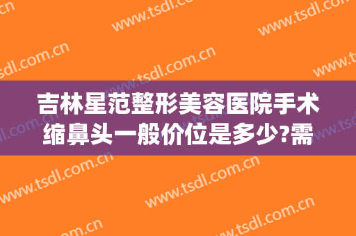 吉林星范整形美容医院手术缩鼻头一般价位是多少?需要多久恢复?(缩整形鼻头要多少钱)