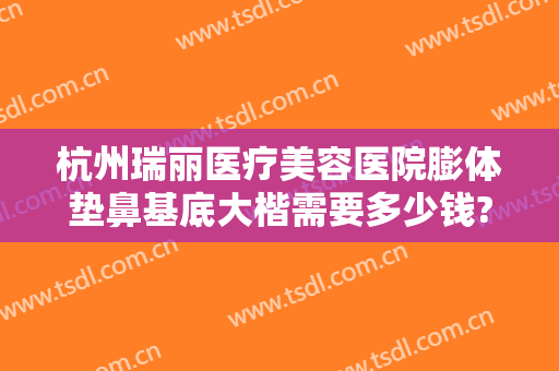 杭州瑞丽医疗美容医院膨体垫鼻基底大楷需要多少钱?效果怎么样?