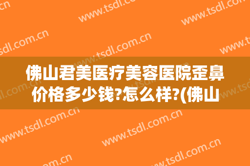 佛山君美医疗美容医院歪鼻价格多少钱?怎么样?(佛山美莱整形美容医院电话)