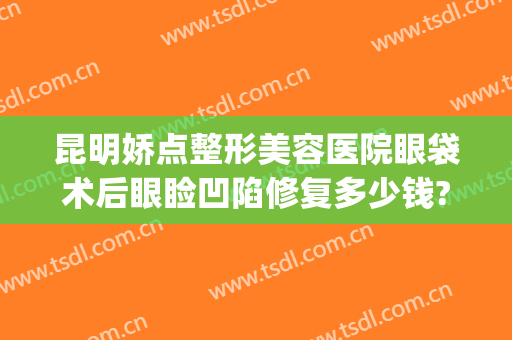 昆明娇点整形美容医院眼袋术后眼睑凹陷修复多少钱?贵不贵?(昆明最好整形美容院)