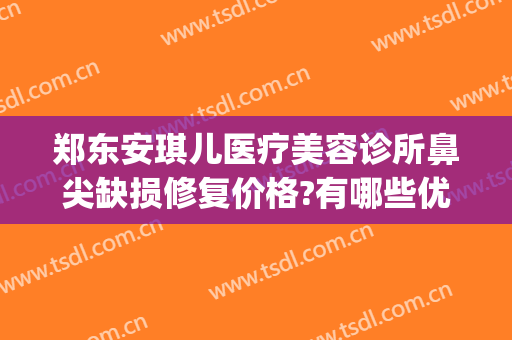 郑东安琪儿医疗美容诊所鼻尖缺损修复价格?有哪些优势?(郑东安琪儿医疗美容门诊部)