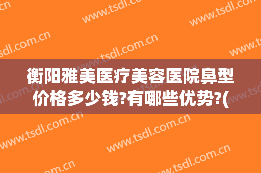 衡阳雅美医疗美容医院鼻型价格多少钱?有哪些优势?(衡阳雅美整形医院怎么样?)