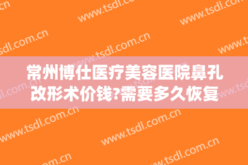 常州博仕医疗美容医院鼻孔改形术价钱?需要多久恢复?(常州博仕医疗美容医院案例)
