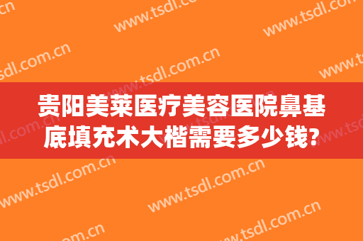 贵阳美莱医疗美容医院鼻基底填充术大楷需要多少钱?靠谱吗?(贵阳美莱医疗整形医院正规吗)