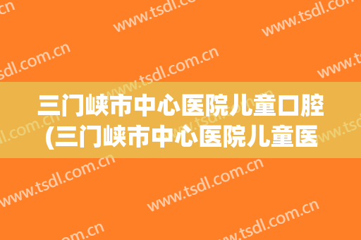 三门峡市中心医院儿童口腔(三门峡市中心医院儿童医院)