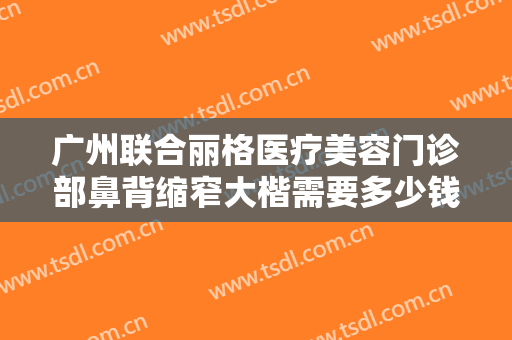 广州联合丽格医疗美容门诊部鼻背缩窄大楷需要多少钱?有哪些优势?