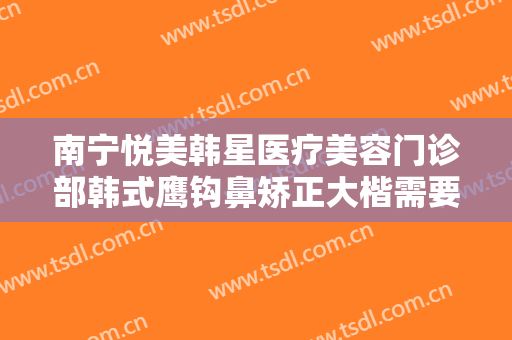 南宁悦美韩星医疗美容门诊部韩式鹰钩鼻矫正大楷需要多少费用?有哪些优势?