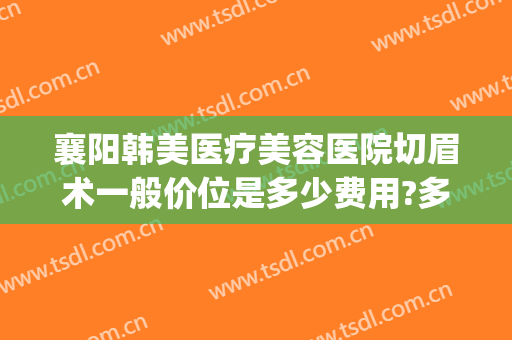 襄阳韩美医疗美容医院切眉术一般价位是多少费用?多长时间恢复?(整形医院切眉多少钱)