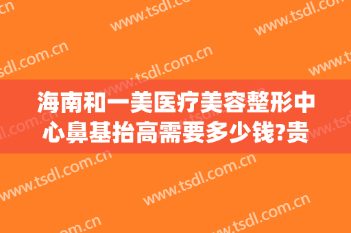 海南和一美医疗美容整形中心鼻基抬高需要多少钱?贵不贵?(海南比较好的整容医院)