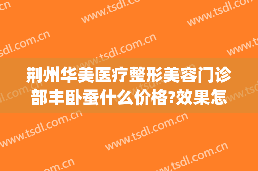 荆州华美医疗整形美容门诊部丰卧蚕什么价格?效果怎么样?(荆州整形美容除皱)