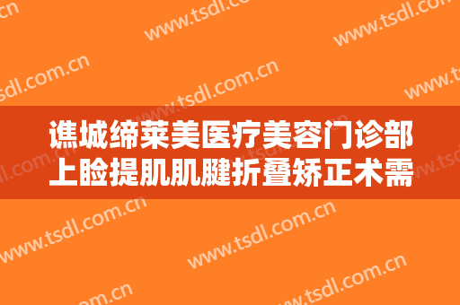 谯城缔莱美医疗美容门诊部上睑提肌肌腱折叠矫正术需要多少钱?贵不贵?