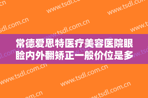 常德爱思特医疗美容医院眼睑内外翻矫正一般价位是多少费用?靠谱吗?