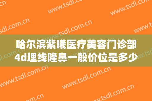 哈尔滨紫曦医疗美容门诊部4d埋线隆鼻一般价位是多少钱?贵不贵?(哈尔滨紫曦整形)