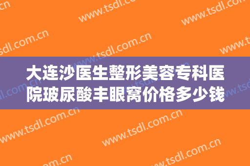 大连沙医生整形美容专科医院玻尿酸丰眼窝价格多少钱?可靠吗?(大连割眼袋手术哪家美容院做的最好)