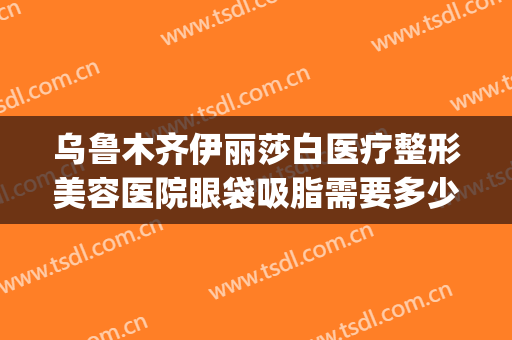 乌鲁木齐伊丽莎白医疗整形美容医院眼袋吸脂需要多少钱?好不好?(乌鲁木齐割眼袋多少钱)