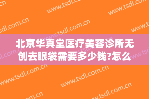 北京华真堂医疗美容诊所无创去眼袋需要多少钱?怎么样?(北京华真堂医疗整形)