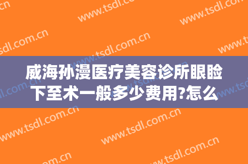 威海孙漫医疗美容诊所眼睑下至术一般多少费用?怎么样?(威海孙漫整形)