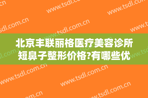 北京丰联丽格医疗美容诊所短鼻子整形价格?有哪些优势?(联合丽格鼻整形)