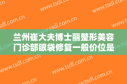 兰州崔大夫博士丽整形美容门诊部眼袋修复一般价位是多少?效果怎么样?
