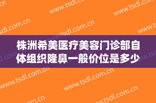 株洲希美医疗美容门诊部自体组织隆鼻一般价位是多少?贵不贵?(株洲隆鼻多少钱)