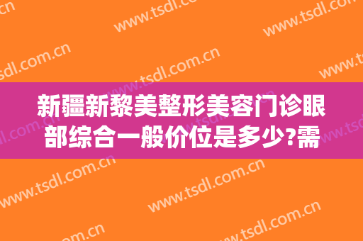 新疆新黎美整形美容门诊眼部综合一般价位是多少?需要多久恢复?(新疆美迩美整形医院)