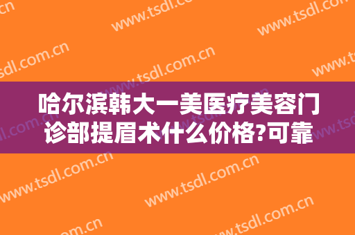 哈尔滨韩大一美医疗美容门诊部提眉术什么价格?可靠吗?