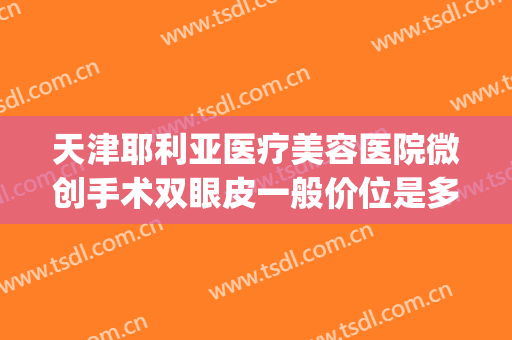 天津耶利亚医疗美容医院微创手术双眼皮一般价位是多少钱?靠谱吗?(韩式微创双眼皮多少钱?)