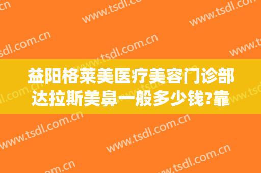 益阳格莱美医疗美容门诊部达拉斯美鼻一般多少钱?靠谱吗?(益阳格莱美整形医院)