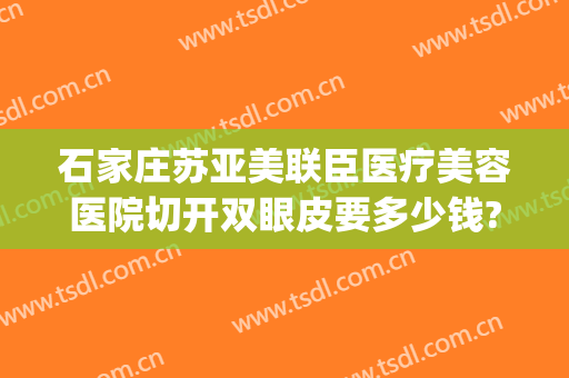 石家庄苏亚美联臣医疗美容医院切开双眼皮要多少钱?怎么样?(石家庄苏亚美联臣医疗美容医院案例)