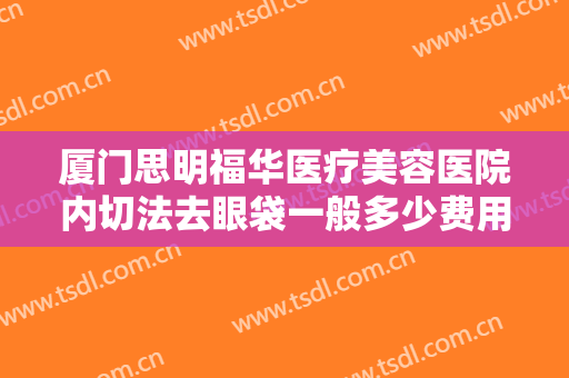 厦门思明福华医疗美容医院内切法去眼袋一般多少费用?需要多久恢复?