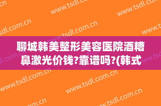 聊城韩美整形美容医院酒糟鼻激光价钱?靠谱吗?(韩式激光治酒糟鼻)