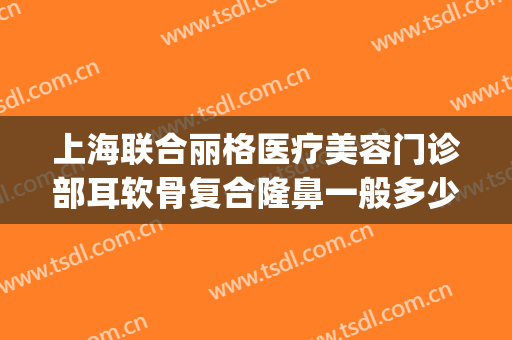 上海联合丽格医疗美容门诊部耳软骨复合隆鼻一般多少费用?贵不贵?(联合丽格整形医院介绍)
