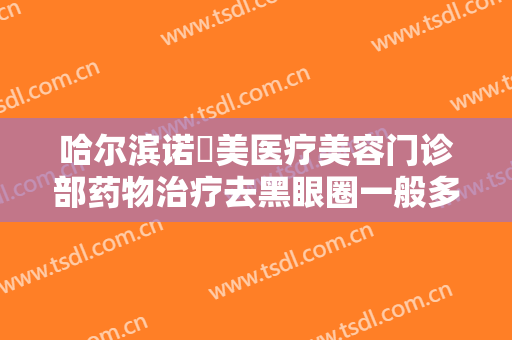 哈尔滨诺嬄美医疗美容门诊部药物治疗去黑眼圈一般多少费用?有哪些优势?