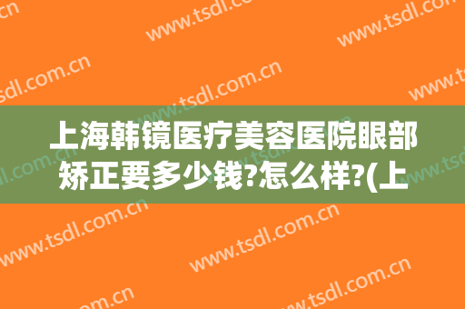 上海韩镜医疗美容医院眼部矫正要多少钱?怎么样?(上海韩镜医疗美容医院)