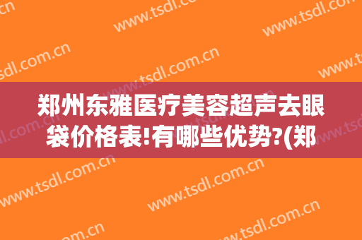 郑州东雅医疗美容超声去眼袋价格表!有哪些优势?(郑州祛眼袋大概需要多少钱)