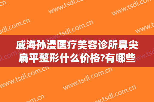 威海孙漫医疗美容诊所鼻尖扁平整形什么价格?有哪些优势?(威海孙漫整形医院)