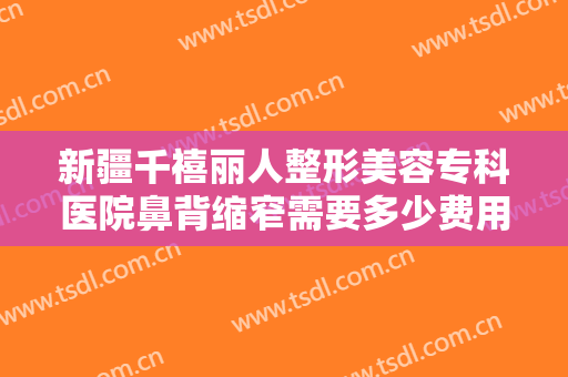 新疆千禧丽人整形美容专科医院鼻背缩窄需要多少费用?需要多久恢复?