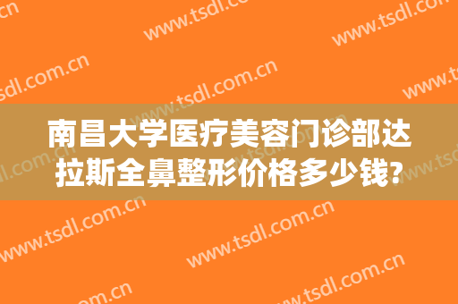 南昌大学医疗美容门诊部达拉斯全鼻整形价格多少钱?需要多久恢复?(南昌医疗整形美容医院)