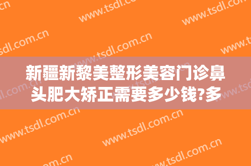新疆新黎美整形美容门诊鼻头肥大矫正需要多少钱?多长时间恢复?(乌鲁木齐黎美整形医院)