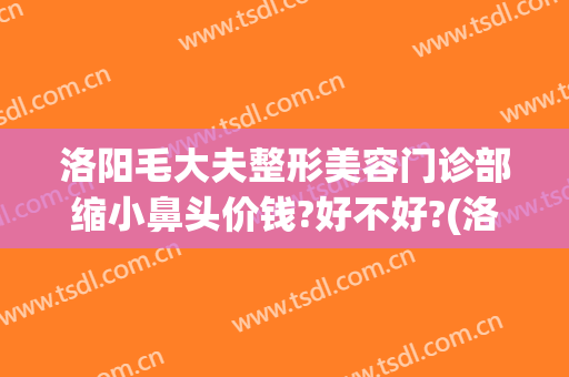 洛阳毛大夫整形美容门诊部缩小鼻头价钱?好不好?(洛阳市毛大夫整形医院电话多少)