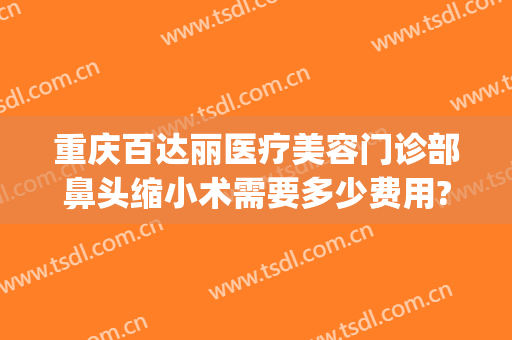 重庆百达丽医疗美容门诊部鼻头缩小术需要多少费用?贵不贵?(做鼻头缩小的医院)