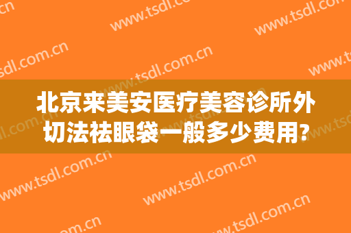 北京来美安医疗美容诊所外切法祛眼袋一般多少费用?有哪些优势?(北京来美安医疗美容诊所是正规的吗)