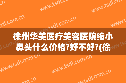 徐州华美医疗美容医院缩小鼻头什么价格?好不好?(徐州做鼻子找华美整形)