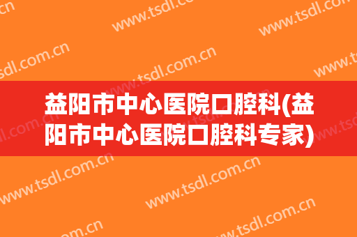 益阳市中心医院口腔科(益阳市中心医院口腔科专家)