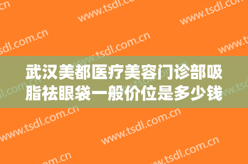武汉美都医疗美容门诊部吸脂祛眼袋一般价位是多少钱?好不好?(武汉华美整形医院眼袋手术效果好吗)