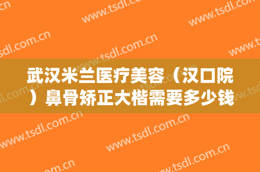 武汉米兰医疗美容（汉口院）鼻骨矫正大楷需要多少钱?可靠吗?(武汉鼻梁骨医院美莱整形)