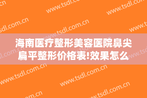 海南医疗整形美容医院鼻尖扁平整形价格表!效果怎么样?(海南整鼻子哪家医院好)